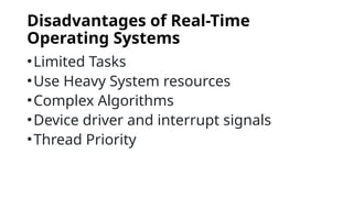Disadvantages of Real-Time
Operating Systems
•Limited Tasks
•Use Heavy System resources
•Complex Algorithms
•Device driver and interrupt signals
•Thread Priority
 