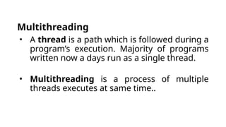 Multithreading
• A thread is a path which is followed during a
program’s execution. Majority of programs
written now a days run as a single thread.
• Multithreading is a process of multiple
threads executes at same time..
 