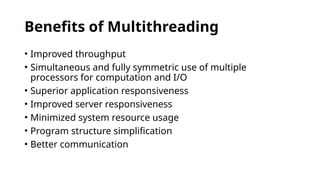 Benefits of Multithreading
• Improved throughput
• Simultaneous and fully symmetric use of multiple
processors for computation and I/O
• Superior application responsiveness
• Improved server responsiveness
• Minimized system resource usage
• Program structure simplification
• Better communication
 