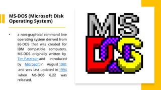 MS-DOS (Microsoft Disk
Operating System)
• a non-graphical command line
operating system derived from
86-DOS that was created for
IBM compatible computers.
MS-DOS originally written by
Tim Paterson and introduced
by Microsoft in August 1981
and was last updated in 1994
when MS-DOS 6.22 was
released.
 