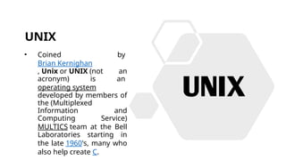 UNIX
• Coined by
Brian Kernighan
, Unix or UNIX (not an
acronym) is an
operating system
developed by members of
the (Multiplexed
Information and
Computing Service)
MULTICS team at the Bell
Laboratories starting in
the late 1960's, many who
also help create C.
 