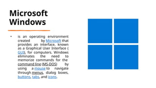 Microsoft
Windows
• is an operating environment
created by Microsoft that
provides an interface, known
as a Graphical User Interface (
GUI), for computers. Windows
eliminates the need to
memorize commands for the
command line (MS-DOS) by
using a mouse to navigate
through menus, dialog boxes,
buttons, tabs, and icons.
 