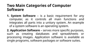 Two Main Categories of Computer
Software
1. System Software – is a basic requirement for any
computer, as it controls all main functions and
integrates all parts into a unitary system. An example
of a system software is an operating system.
2. Application Software – serves more specific purposes,
such as creating databases and spreadsheets or
processing images. Application software is available as
single programs, software packages or software suites.
 
