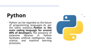 Python
∙ Python can be regarded as the future
of programming languages. As per
the latest statistics, Python is the
main coding language for around
80% of developers. The presence of
extensive libraries in Python
facilitates artificial intelligence, data
science, and machine learning
processes.
 