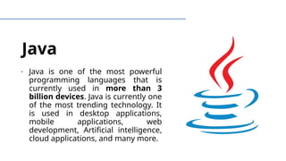 Java
∙ Java is one of the most powerful
programming languages that is
currently used in more than 3
billion devices. Java is currently one
of the most trending technology. It
is used in desktop applications,
mobile applications, web
development, Artificial intelligence,
cloud applications, and many more.
 
