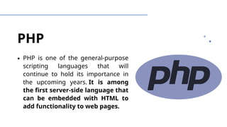 PHP
∙ PHP is one of the general-purpose
scripting languages that will
continue to hold its importance in
the upcoming years. It is among
the first server-side language that
can be embedded with HTML to
add functionality to web pages.
 
