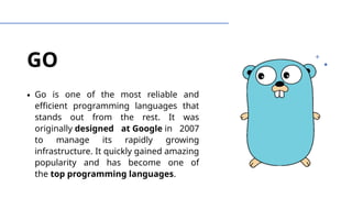 GO
∙ Go is one of the most reliable and
efficient programming languages that
stands out from the rest. It was
originally designed at Google in 2007
to manage its rapidly growing
infrastructure. It quickly gained amazing
popularity and has become one of
the top programming languages.
 