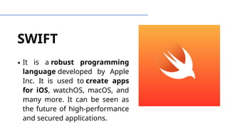 SWIFT
∙ It is a robust programming
language developed by Apple
Inc. It is used to create apps
for iOS, watchOS, macOS, and
many more. It can be seen as
the future of high-performance
and secured applications.
 