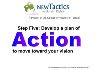 Action The Center for Victims of Torture—New Tactics in Human Rights Project A Project of the Center for Victims of Torture to move toward your vision Step Five: Develop a plan of 