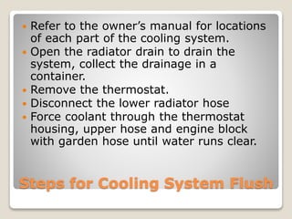  Refer to the owner’s manual for locations 
of each part of the cooling system. 
 Open the radiator drain to drain the 
system, collect the drainage in a 
container. 
 Remove the thermostat. 
 Disconnect the lower radiator hose 
 Force coolant through the thermostat 
housing, upper hose and engine block 
with garden hose until water runs clear. 
Steps for Cooling System Flush 
 