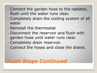  Connect the garden hose to the radiator, 
flush until the water runs clear. 
 Completely drain the cooling system of all 
water 
 Reinstall the thermostat 
 Disconnect the reservoir and flush with 
garden hose until water runs clear. 
 Completely drain reservoir. 
 Connect the hoses and close the drains. 
Flush Steps Continued 
 