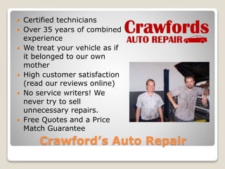  Certified technicians 
 Over 35 years of combined 
experience 
 We treat your vehicle as if 
it belonged to our own 
mother 
 High customer satisfaction 
(read our reviews online) 
 No service writers! We 
never try to sell 
unnecessary repairs. 
 Free Quotes and a Price 
Match Guarantee 
Crawford’s Auto Repair 
