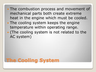  The combustion process and movement of 
mechanical parts both create extreme 
heat in the engine which must be cooled. 
 The cooling system keeps the engine 
temperature within operating range. 
 (The cooling system is not related to the 
AC system) 
The Cooling System 
 