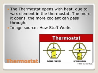  The Thermostat opens with heat, due to 
wax element in the thermostat. The more 
it opens, the more coolant can pass 
through. 
 Image source: How Stuff Works 
Thermostat 
 