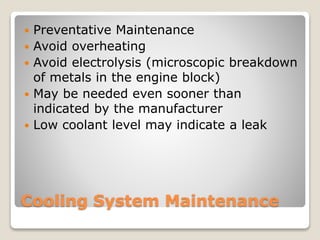  Preventative Maintenance 
 Avoid overheating 
 Avoid electrolysis (microscopic breakdown 
of metals in the engine block) 
 May be needed even sooner than 
indicated by the manufacturer 
 Low coolant level may indicate a leak 
Cooling System Maintenance 
 