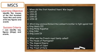 MSCS
1. When did the first Hundred Years’ War begin?
a. 1154 CE
b. 1159 CE
c. 1199 CE
d. 1259 CE
2. Which king convinced Richard the Lionheart’s brother to fight against him?
a. King Henry III
b. King Philip Augustus
c. King John
d. King Louis IX
3. What was the French royal family called?
a. The House of Plantagenet
b. The Angevid Empire
c. The House of Capet
d. The Treat of Paris
Learning Objective
Identify the causes
of the First Hundred
Years War and some
of its key figures and
events
Success Criteria
I can identify key
figures (Kings) and
events.
 