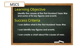 Learning Objective
MSCS
Identify the causes of the First Hundred Years War
and some of its key figures and events
Success Criteria
I can define what is the First Hundred Years War.
I can identify key figures and events.
I can create a chart about the causes of wars.
 