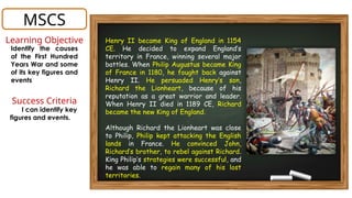 Henry II became King of England in 1154
CE. He decided to expand England’s
territory in France, winning several major
battles. When Philip Augustus became King
of France in 1180, he fought back against
Henry II. He persuaded Henry’s son,
Richard the Lionheart, because of his
reputation as a great warrior and leader.
When Henry II died in 1189 CE, Richard
became the new King of England.
Although Richard the Lionheart was close
to Philip, Philip kept attacking the English
lands in France. He convinced John,
Richard’s brother, to rebel against Richard.
King Philip’s strategies were successful, and
he was able to regain many of his lost
territories.
MSCS
Learning Objective
Identify the causes
of the First Hundred
Years War and some
of its key figures and
events
Success Criteria
I can identify key
figures and events.
 