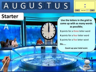 AUGU S TU S
Starter

A

Use the letters in the grid to
come up with as many words
as possible;
3 points for a three letter word
4 points for a four letter word
5 points for a five letter word
Etc…..
Count up your total score

 