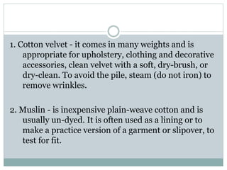 1. Cotton velvet - it comes in many weights and is
appropriate for upholstery, clothing and decorative
accessories, clean velvet with a soft, dry-brush, or
dry-clean. To avoid the pile, steam (do not iron) to
remove wrinkles.
2. Muslin - is inexpensive plain-weave cotton and is
usually un-dyed. It is often used as a lining or to
make a practice version of a garment or slipover, to
test for fit.
 
