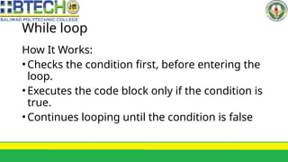 While loop
How It Works:
•Checks the condition first, before entering the
loop.
•Executes the code block only if the condition is
true.
•Continues looping until the condition is false
 