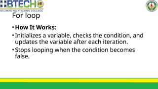 For loop
•How It Works:
•Initializes a variable, checks the condition, and
updates the variable after each iteration.
•Stops looping when the condition becomes
false.
 