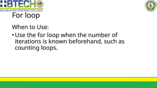 For loop
When to Use:
•Use the for loop when the number of
iterations is known beforehand, such as
counting loops.
 
