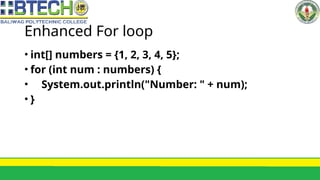 Enhanced For loop
• int[] numbers = {1, 2, 3, 4, 5};
• for (int num : numbers) {
• System.out.println("Number: " + num);
• }
 