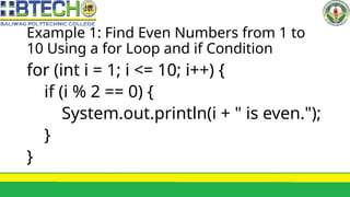 Example 1: Find Even Numbers from 1 to
10 Using a for Loop and if Condition
for (int i = 1; i <= 10; i++) {
if (i % 2 == 0) {
System.out.println(i + " is even.");
}
}
 