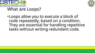 What are Loops?
•Loops allow you to execute a block of
code repeatedly, based on a condition.
They are essential for handling repetitive
tasks without writing redundant code.
 