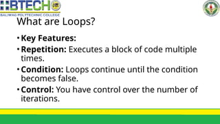What are Loops?
•Key Features:
•Repetition: Executes a block of code multiple
times.
•Condition: Loops continue until the condition
becomes false.
•Control: You have control over the number of
iterations.
 