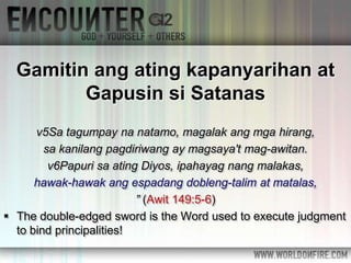 Gamitin ang ating kapanyarihan at
Gapusin si Satanas
v5Sa tagumpay na natamo, magalak ang mga hirang,
sa kanilang pagdiriwang ay magsaya't mag-awitan.
v6Papuri sa ating Diyos, ipahayag nang malakas,
hawak-hawak ang espadang dobleng-talim at matalas,
” (Awit 149:5-6)
 The double-edged sword is the Word used to execute judgment
to bind principalities!
 