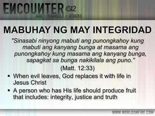 "Sinasabi ninyong mabuti ang punongkahoy kung
mabuti ang kanyang bunga at masama ang
punongkahoy kung masama ang kanyang bunga,
sapagkat sa bunga nakikilala ang puno.”
(Matt. 12:33)
 When evil leaves, God replaces it with life in
Jesus Christ
 A person who has His life should produce fruit
that includes: integrity, justice and truth
MABUHAY NG MAY INTEGRIDAD
 