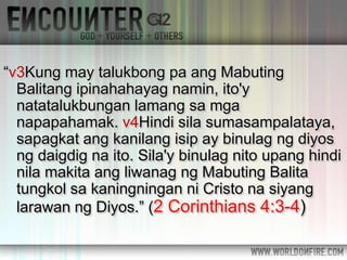 “v3Kung may talukbong pa ang Mabuting
Balitang ipinahahayag namin, ito'y
natatalukbungan lamang sa mga
napapahamak. v4Hindi sila sumasampalataya,
sapagkat ang kanilang isip ay binulag ng diyos
ng daigdig na ito. Sila'y binulag nito upang hindi
nila makita ang liwanag ng Mabuting Balita
tungkol sa kaningningan ni Cristo na siyang
larawan ng Diyos.” (2 Corinthians 4:3-4)
 