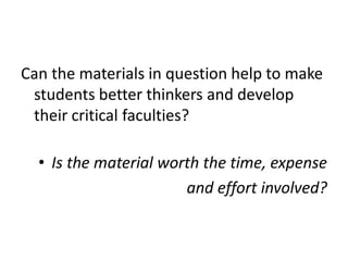 Can the materials in question help to make
students better thinkers and develop
their critical faculties?
• Is the material worth the time, expense
and effort involved?
 