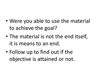• Were you able to use the material
to achieve the goal?
• The material is not the end itself,
it is means to an end.
• Follow up to find out if the
objective is attained or not.
 