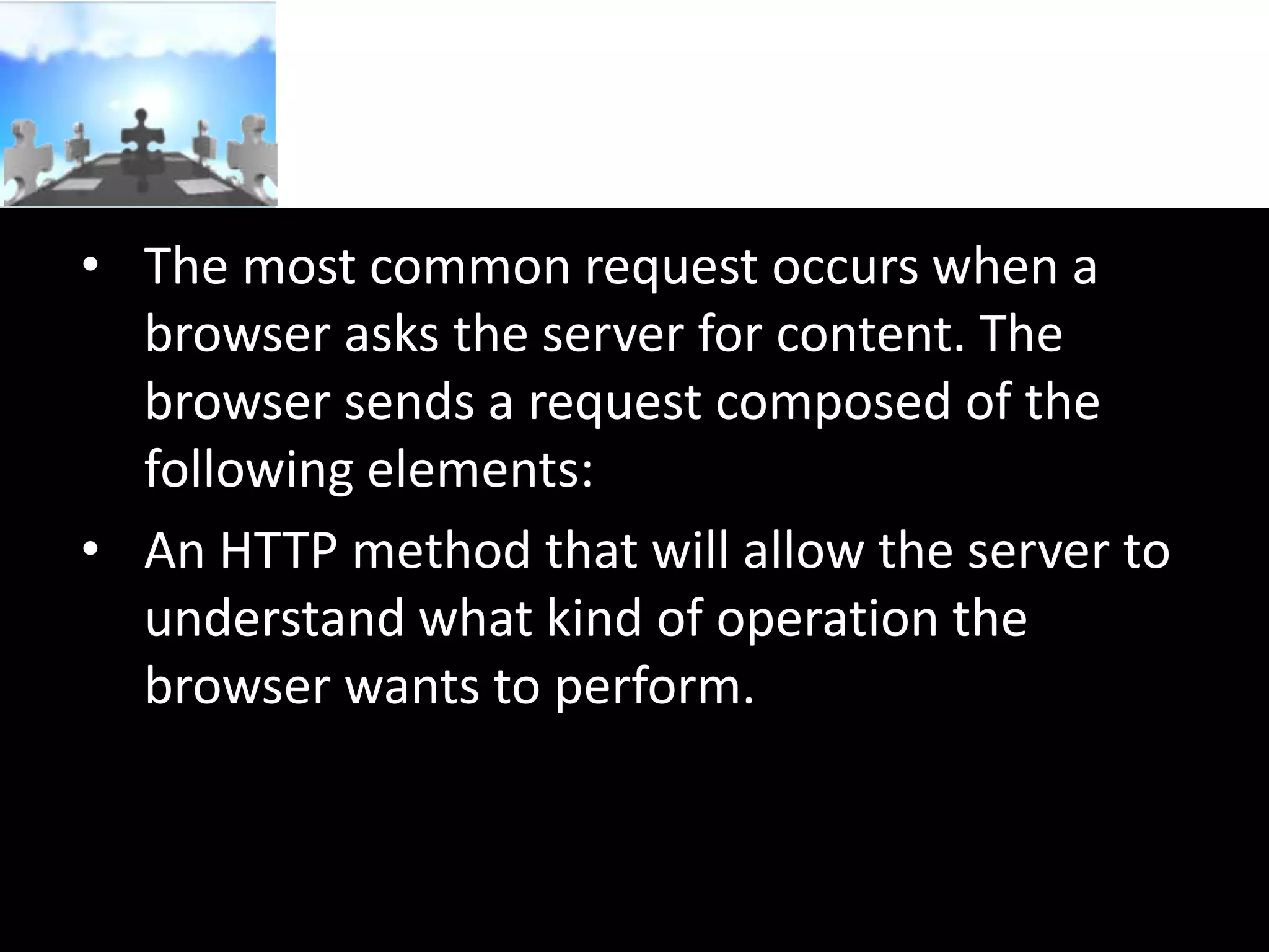 • The most common request occurs when a
browser asks the server for content. The
browser sends a request composed of the
following elements:
• An HTTP method that will allow the server to
understand what kind of operation the
browser wants to perform.

 
