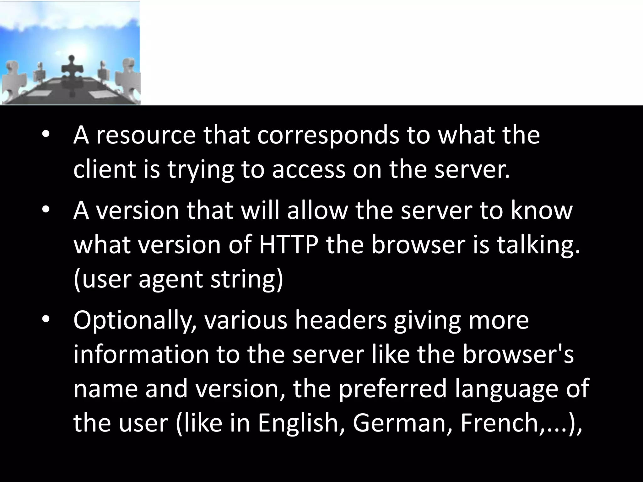 • A resource that corresponds to what the
client is trying to access on the server.
• A version that will allow the server to know
what version of HTTP the browser is talking.
(user agent string)
• Optionally, various headers giving more
information to the server like the browser's
name and version, the preferred language of
the user (like in English, German, French,...),

 