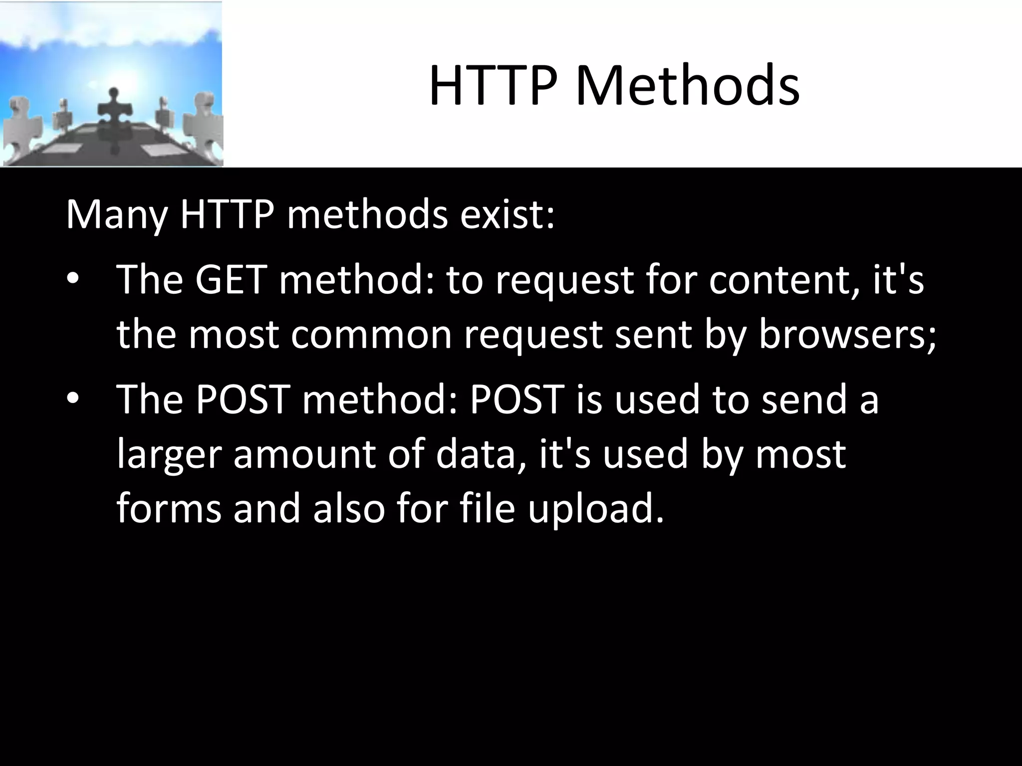 HTTP Methods
Many HTTP methods exist:
• The GET method: to request for content, it's
the most common request sent by browsers;
• The POST method: POST is used to send a
larger amount of data, it's used by most
forms and also for file upload.

 