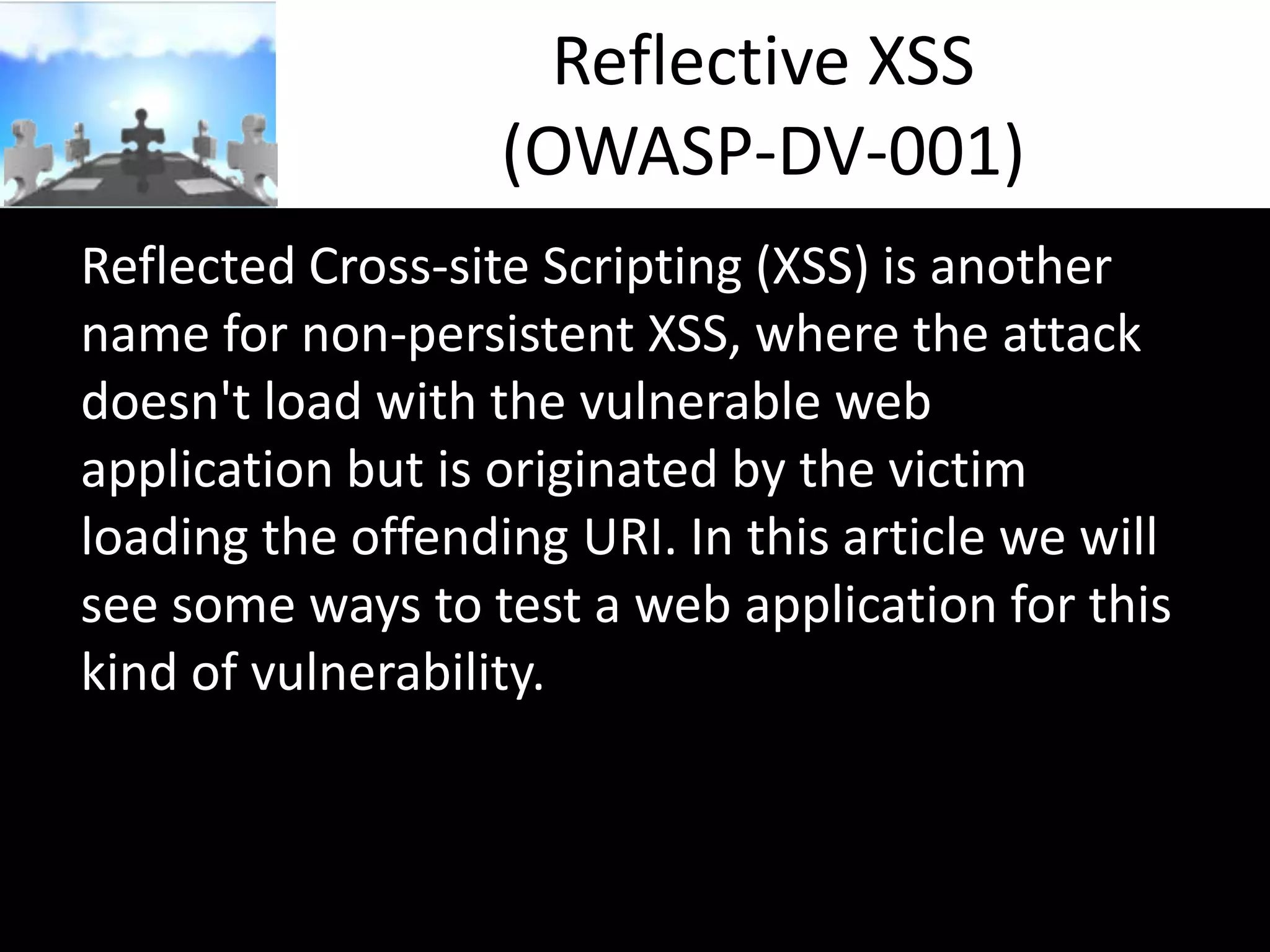 Reflective XSS
(OWASP-DV-001)
Reflected Cross-site Scripting (XSS) is another
name for non-persistent XSS, where the attack
doesn't load with the vulnerable web
application but is originated by the victim
loading the offending URI. In this article we will
see some ways to test a web application for this
kind of vulnerability.

 
