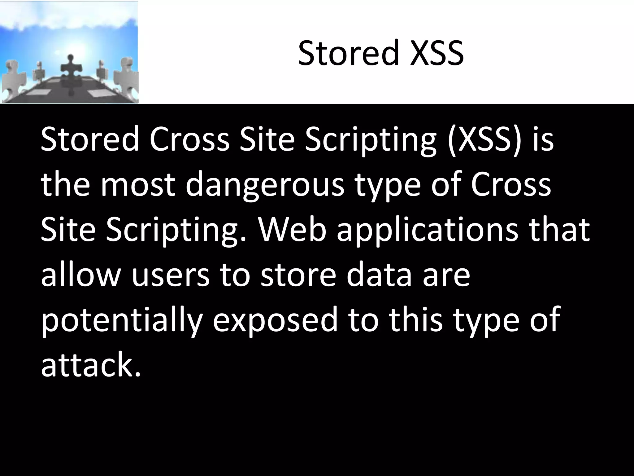 Stored XSS
Stored Cross Site Scripting (XSS) is
the most dangerous type of Cross
Site Scripting. Web applications that
allow users to store data are
potentially exposed to this type of
attack.

 