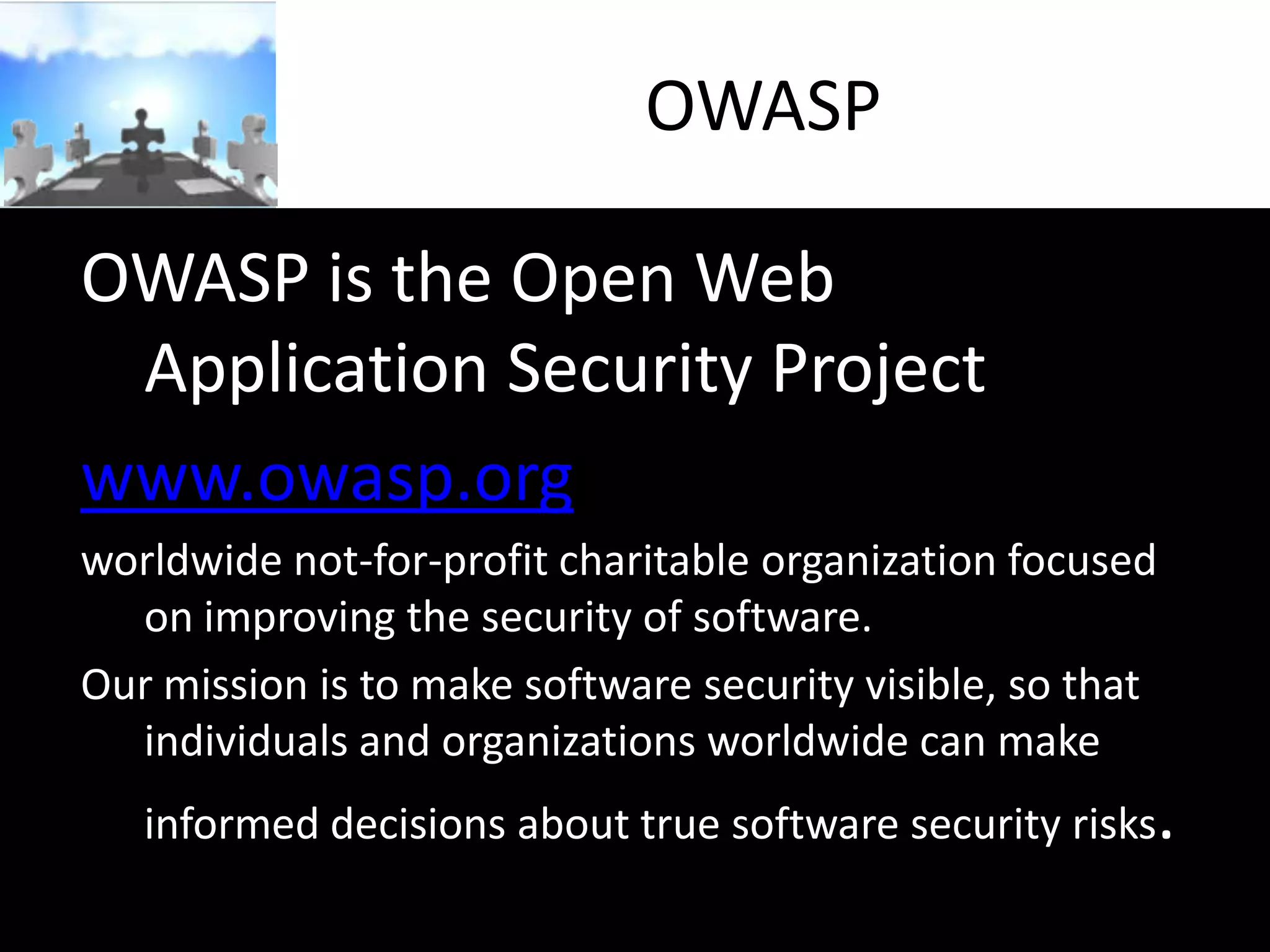 OWASP
OWASP is the Open Web
Application Security Project
www.owasp.org
worldwide not-for-profit charitable organization focused
on improving the security of software.
Our mission is to make software security visible, so that
individuals and organizations worldwide can make

informed decisions about true software security risks.

 