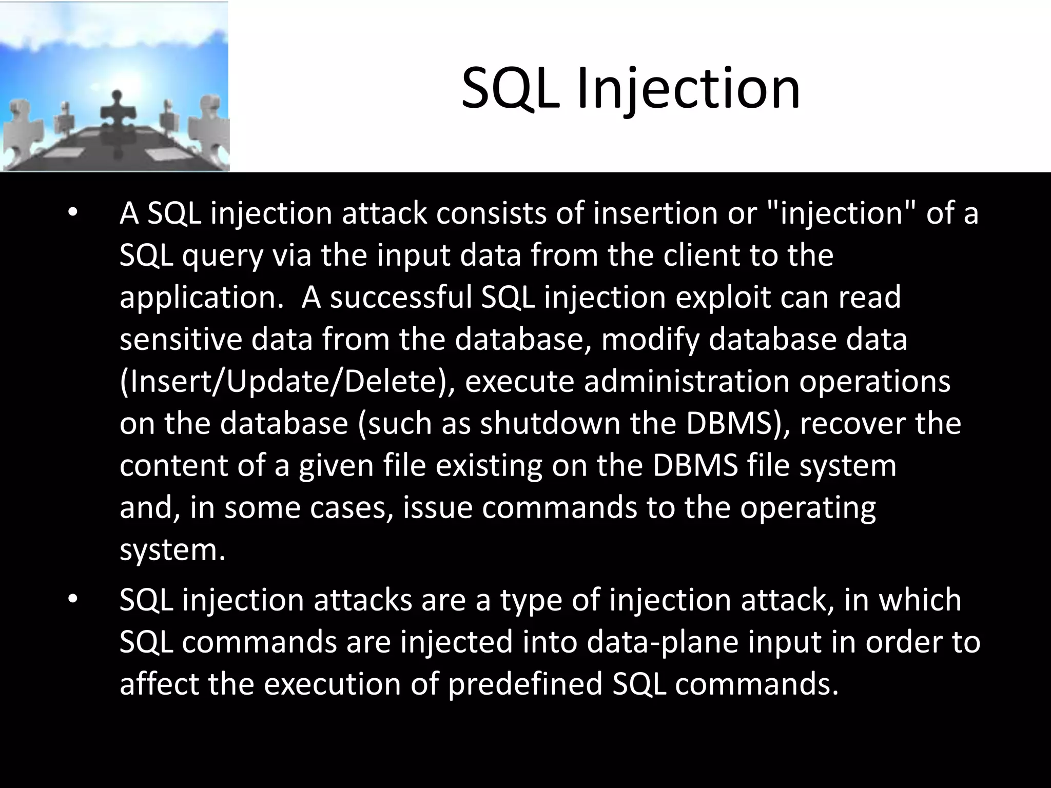 SQL Injection
•

•

A SQL injection attack consists of insertion or "injection" of a
SQL query via the input data from the client to the
application. A successful SQL injection exploit can read
sensitive data from the database, modify database data
(Insert/Update/Delete), execute administration operations
on the database (such as shutdown the DBMS), recover the
content of a given file existing on the DBMS file system
and, in some cases, issue commands to the operating
system.
SQL injection attacks are a type of injection attack, in which
SQL commands are injected into data-plane input in order to
affect the execution of predefined SQL commands.

 