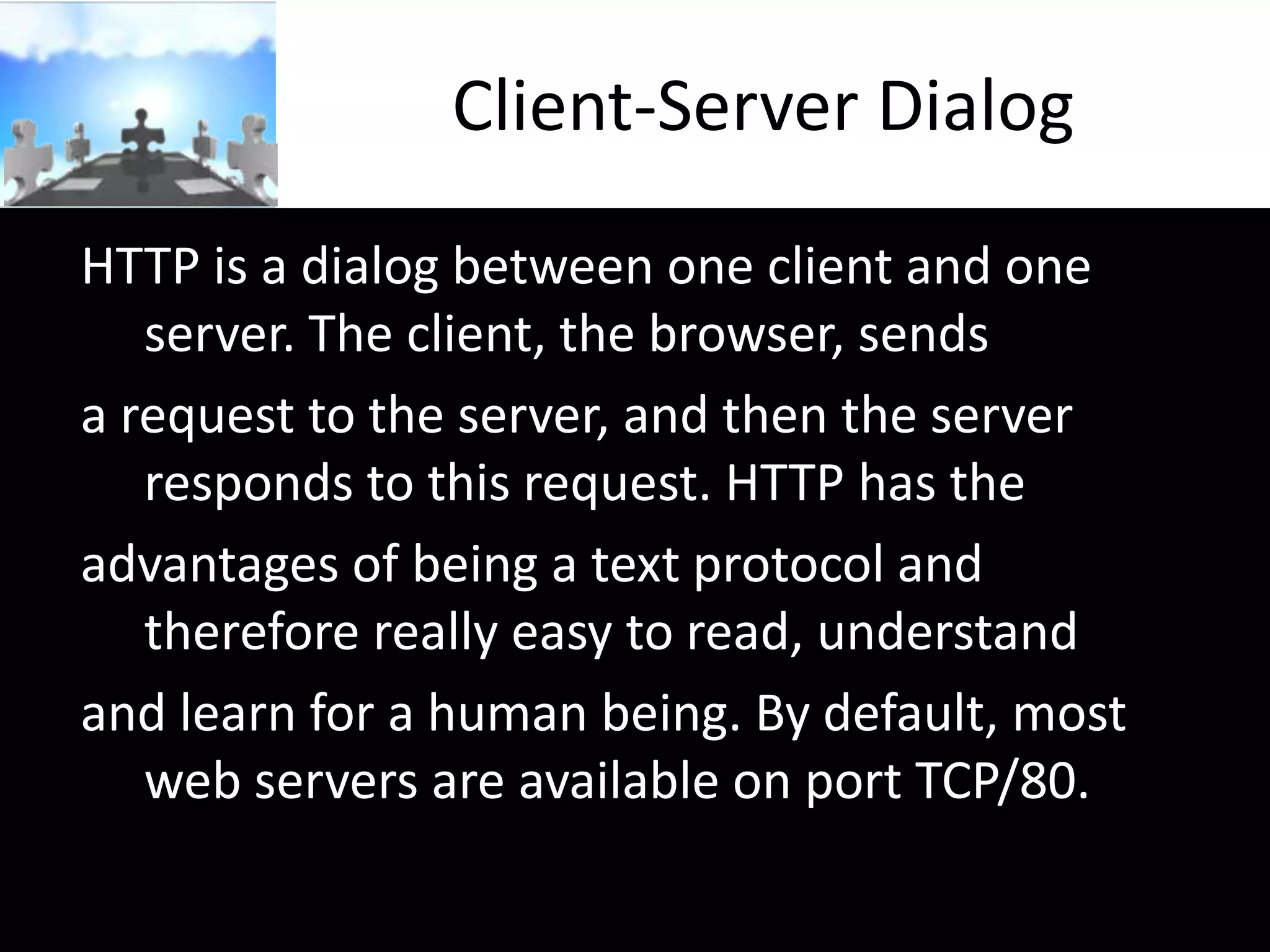Client-Server Dialog
HTTP is a dialog between one client and one
server. The client, the browser, sends
a request to the server, and then the server
responds to this request. HTTP has the
advantages of being a text protocol and
therefore really easy to read, understand
and learn for a human being. By default, most
web servers are available on port TCP/80.

 