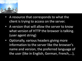 • A resource that corresponds to what the
client is trying to access on the server.
• A version that will allow the server to know
what version of HTTP the browser is talking.
(user agent string)
• Optionally, various headers giving more
information to the server like the browser's
name and version, the preferred language of
the user (like in English, German, French,...),

 