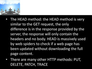 • The HEAD method: the HEAD method is very
similar to the GET request, the only
difference is in the response provided by the
server, the response will only contain the
headers and no body. HEAD is massively used
by web spiders to check if a web page has
been updated without downloading the full
page content.
• There are many other HTTP methods: PUT,
DELETE, PATCH, TRACE

 