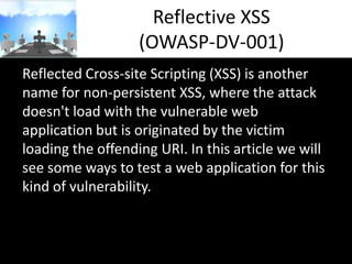 Reflective XSS
(OWASP-DV-001)
Reflected Cross-site Scripting (XSS) is another
name for non-persistent XSS, where the attack
doesn't load with the vulnerable web
application but is originated by the victim
loading the offending URI. In this article we will
see some ways to test a web application for this
kind of vulnerability.

 