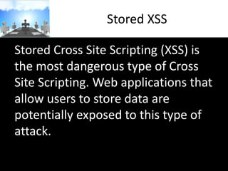Stored XSS
Stored Cross Site Scripting (XSS) is
the most dangerous type of Cross
Site Scripting. Web applications that
allow users to store data are
potentially exposed to this type of
attack.

 