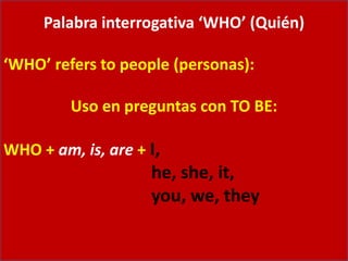 Palabra interrogativa ‘WHO’ (Quién)
‘WHO’ refers to people (personas):
Uso en preguntas con TO BE:
WHO + am, is, are + I,
he, she, it,
you, we, they
 