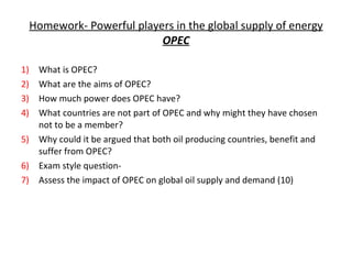 Homework- Powerful players in the global supply of energy OPEC What is OPEC?  What are the aims of OPEC? How much power does OPEC have? What countries are not part of OPEC and why might they have chosen not to be a member? Why could it be argued that both oil producing countries, benefit and suffer from OPEC? Exam style question- Assess the impact of OPEC on global oil supply and demand (10) 